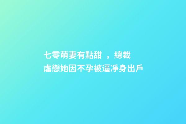 七零萌妻有點甜，總裁虐戀她因不孕被逼凈身出戶-第1張-觀點-玄機派